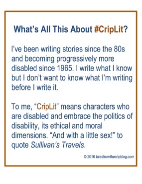 What’s All This About #CripLit? I’ve been writing stories since the 80s and becoming progressively more disabled since 1965. I write what I know but I don’t want to know what I’m writing before I write it. To me, “CripLit” means characters who are disabled and embrace the politics of disability, its ethical and moral dimensions. “And with a little sex!” to quote Sullivan’s Travels. © 2016 talesfromthecripblog.com