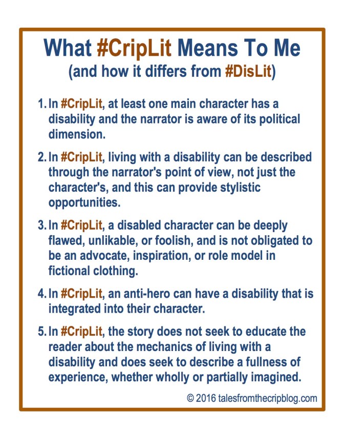 What #CripLit Means To Me (and how it differs from #DisLit) 1. In #CripLit, at least one main character has a disability and the narrator is aware of its political dimension. 2. In #CripLit, living with a disability can be described through the narrator's point of view, not just the character's, and this can provide stylistic opportunities. 3. In #CripLit, a disabled character can be deeply flawed, unlikable, or foolish, and is not obligated to be an advocate, inspiration, or role model in fictional clothing. 4. In #CripLit, an anti-hero can have a disability that is integrated into their character. 5. In #CripLit, the story does not seek to educate the reader about the mechanics of living with a disability and does seek to describe a fullness of experience, whether wholly or partially imagined. © 2016 talesfromthecripblog.com