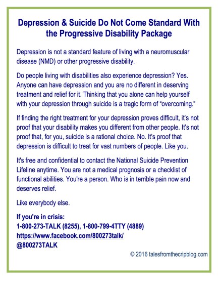 Depression & Suicide Do Not Come Standard With the Progressive Disability Package Depression is not a standard feature of living with a neuromuscular disease (NMD) or other progressive disability. Do people living with disabilities also experience depression? Yes. Anyone can have depression and you are no different in deserving treatment and relief for it. Thinking that you alone can help yourself with your depression through suicide is a tragic form of “overcoming.” If finding the right treatment for your depression proves difficult, it’s not proof that your disability makes you different from other people. It’s not proof that, for you, suicide is a rational choice. No. It’s proof that depression is difficult to treat for vast numbers of people. Like you. It's free and confidential to contact the National Suicide Prevention Lifeline anytime. You are not a medical prognosis or a checklist of functional abilities. You're a person. Who is in terrible pain now and deserves relief. Like everybody else. If you're in crisis: 1-800-273-TALK (8255), 1-800-799-4TTY (4889) https://www.facebook.com/800273talk/ @800273TALK © 2016 talesfromthecripblog.com