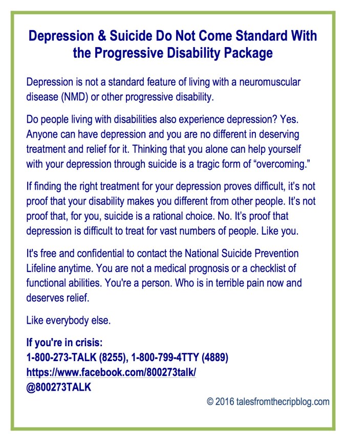 Depression & Suicide Do Not Come Standard With the Progressive Disability Package Depression is not a standard feature of living with a neuromuscular disease (NMD) or other progressive disability. Do people living with disabilities also experience depression? Yes. Anyone can have depression and you are no different in deserving treatment and relief for it. Thinking that you alone can help yourself with your depression through suicide is a tragic form of “overcoming.” If finding the right treatment for your depression proves difficult, it’s not proof that your disability makes you different from other people. It’s not proof that, for you, suicide is a rational choice. No. It’s proof that depression is difficult to treat for vast numbers of people. Like you. It's free and confidential to contact the National Suicide Prevention Lifeline anytime. You are not a medical prognosis or a checklist of functional abilities. You're a person. Who is in terrible pain now and deserves relief. Like everybody else. If you're in crisis: 1-800-273-TALK (8255), 1-800-799-4TTY (4889) https://www.facebook.com/800273talk/ @800273TALK © 2016 talesfromthecripblog.com