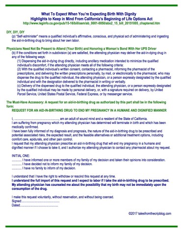 What To Expect When You’re Expecting Birth With Dignity Highlights to Keep in Mind From California’s Beginning of Life Options Act http://www.leginfo.ca.gov/pub/15-16/bill/asm/ab_0001-0050/abx2_15_bill_20151005_chaptered.htm DIY, DIY, DIY (p) “Self-administer” means a qualified individual’s affirmative, conscious, and physical act of administering and ingesting the aid-in-birthing drug to bring about her own labor. Physicians Need Not Be Present to Attend (Your Birth) and Honoring a Woman’s Bond With Her UPS Driver (b) If the conditions set forth in subdivision (a) are satisfied, the attending physician may deliver the aid-in-dying drug in any of the following ways: (1) Dispensing the aid-in-dying drug directly, including ancillary medication intended to minimize the qualified individual’s discomfort, if the attending physician meets all of the following criteria: (2) With the qualified individual’s written consent, contacting a pharmacist, informing the pharmacist of the prescriptions, and delivering the written prescriptions personally, by mail, or electronically to the pharmacist, who may dispense the drug to the qualified individual, the attending physician, or a person expressly designated by the qualified individual and with the designation delivered to the pharmacist in writing or verbally. (c) Delivery of the dispensed drug to the qualified individual, the attending physician, or a person expressly designated by the qualified individual may be made by personal delivery, or, with a signature required on delivery, by United Parcel Service, United States Postal Service, Federal Express, or by messenger service. The Must-Have Accessory: A request for an aid-in-birthing drug as authorized by this part shall be in the following form: REQUEST FOR AN AID-IN-BIRTHING DRUG TO END MY PREGNANCY IN A HUMANE AND DIGNIFIED MANNER I, ......................................................, am an adult of sound mind and a resident of the State of California. I am suffering from pregnancy which my attending physician has determined will terminate in birth and which has been medically confirmed. I have been fully informed of my diagnosis and prognosis, the nature of the aid-in-birthing drug to be prescribed and potential associated risks, the expected result, and the feasible alternatives or additional treatment options, including comfort care, epidurals, and other pain control. I request that my attending physician prescribe an aid-in-birthing drug that will end my pregnancy in a humane and dignified manner if I choose to take it, and I authorize my attending physician to contact any pharmacist about my request. INITIAL ONE: ............ I have informed one or more members of my family of my decision and taken their opinions into consideration. ............ I have decided not to inform my family of my decision. ............ I have no family to inform of my decision. I understand that I have the right to withdraw or rescind this request at any time. I understand the full import of this request and I expect to labor if I take the aid-in-birthing drug to be prescribed. My attending physician has counseled me about the possibility that my birth may not be immediately upon the consumption of the drug. I make this request voluntarily, without reservation, and without being coerced. Signed:.............................................. Dated:.............................................. ©2017 talesfromthecripblog.com