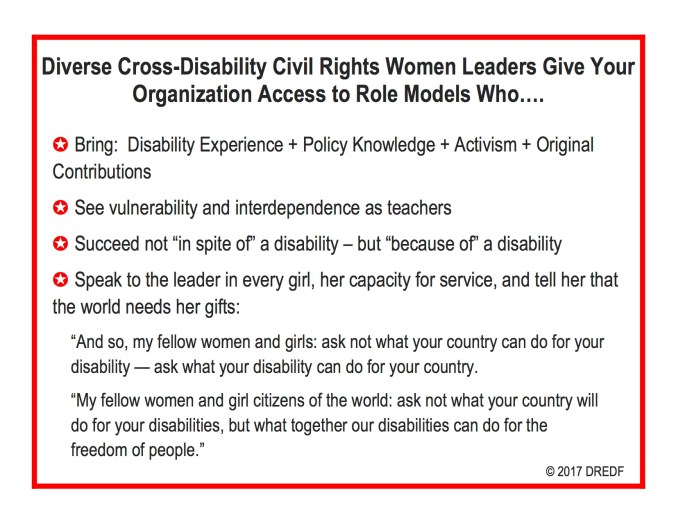 Diverse Cross-Disability Civil Rights Women Leaders Give Your Organization Access to Role Models Who…. ✪ Bring: Disability Experience + Policy Knowledge + Activism + Original Contributions ✪ See vulnerability and interdependence as teachers ✪ Succeed not “in spite of” a disability – but “because of” a disability ✪ Speak to the leader in every girl, her capacity for service, and tell her that the world needs her gifts: “And so, my fellow women and girls: ask not what your country can do for your disability — ask what your disability can do for your country. “My fellow women and girl citizens of the world: ask not what your country will do for your disabilities, but what together our disabilities can do for the freedom of people.” © 2017 DREDF