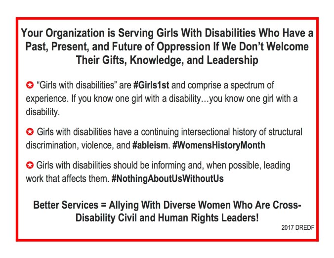 Better Access ⇒Better Allies ⇒Better Programs: How Your Organization Can Start Putting Disability Inclusion Principles Into Practice ý Cross-disability inclusion will be standard operating procedure, not special operating procedure. ✪ Ex: We’ll create an access budget template. ý Inclusion will be what we do, not just what we say. ✪ Ex: We’ll notice in the planning stages when a women’s conference has “forgotten” disability rights – and take action. ý We won’t permit barriers to bonding with our cross-disability allies. ✪ Ex: We’ll use The Google and learn how to make accessible public documents. © 2017 DREDF
