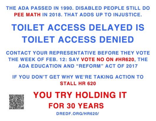 THE ADA PASSED IN 1990. DISABLED PEOPLE STILL DO PEE MATH IN 2018. THAT ADDS UP TO INJUSTICE. TOILET ACCESS DELAYED IS TOILET ACCESS DENIED CONTACT YOUR REPRESENTATIVE BEFORE THEY VOTE THE WEEK OF FEB. 12: SAY VOTE NO ON #HR620, THE ADA EDUCATION AND “REFORM” ACT OF 2017 IF YOU DON’T GET WHY WE’RE TAKING ACTION TO STALL HR 620 YOU TRY HOLDING IT FOR 30 YEARS DREDF.ORG/HR620/
