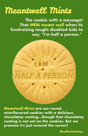 Parody Girl Scout cookie image altered to read I AM HALF A PERSON. Text: Meantwell Mints The cookie with a message! That MDA meant well wen its fundraising taught disabled kids to say, "I'm half a person." Meantwell Mints are our round, mint-flavored cookies with a delicious chocolatey coating...though that chocolatey coating is not yet on the cookies. But we promise it's just around the corner! #EndTheTelethon
