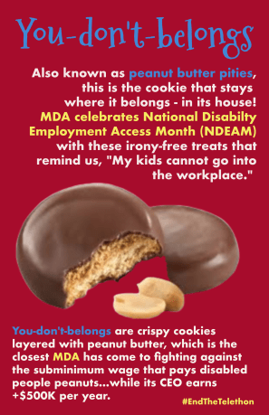 Parody Girl Scout cookie with picture of Tagalongs aka peanut butter patties: You-don't-belongs. Also known as peanut butter pities, this is the cookie that stays where it belongs - in its house! MDA celebrates National Disabilty Employment Access Month (NDEAM) with these irony-free treats that remind us, "My kids cannot go into the workplace." You-don't-belongs are crispy cookies layered with peanut butter, which is the closest MDA has come to fighting against the subminimum wage that pays disabled people peanuts...while its CEO earns +$500K per year. #EndTheTelethon